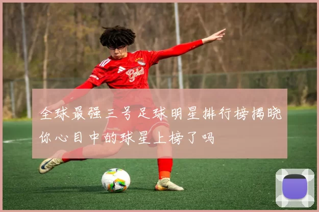 全球最强三号足球明星排行榜揭晓你心目中的球星上榜了吗