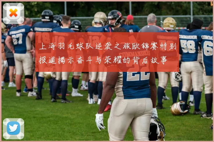上海羽毛球队逆袭之旅欧锦赛特别报道揭示奋斗与荣耀的背后故事