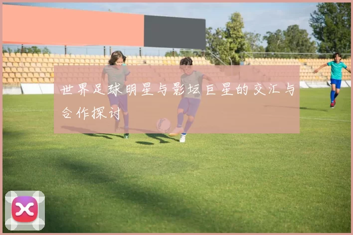 世界足球明星与影坛巨星的交汇与合作探讨
