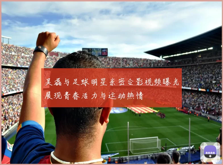 吴磊与足球明星亲密合影视频曝光展现青春活力与运动热情