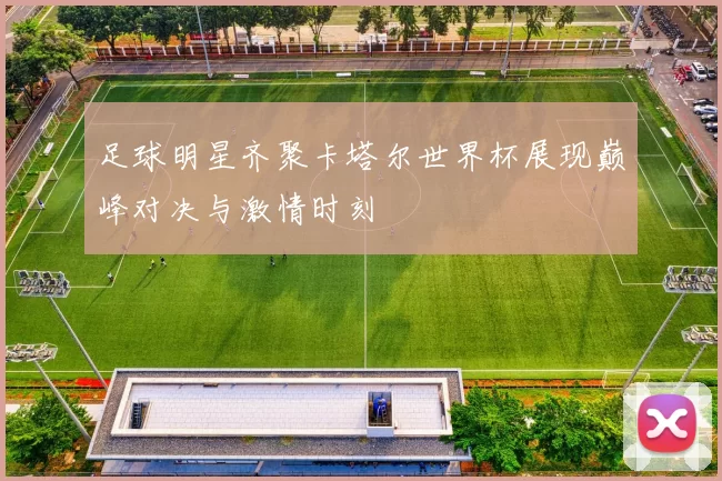 足球明星齐聚卡塔尔世界杯展现巅峰对决与激情时刻