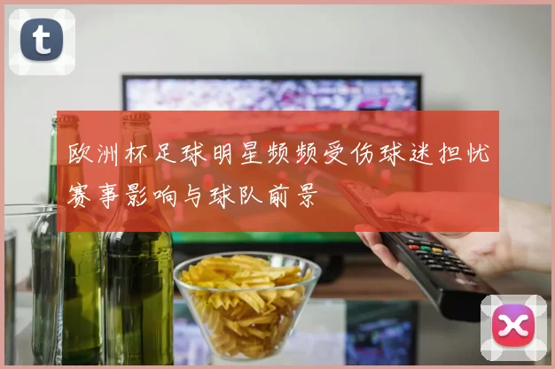 欧洲杯足球明星频频受伤球迷担忧赛事影响与球队前景