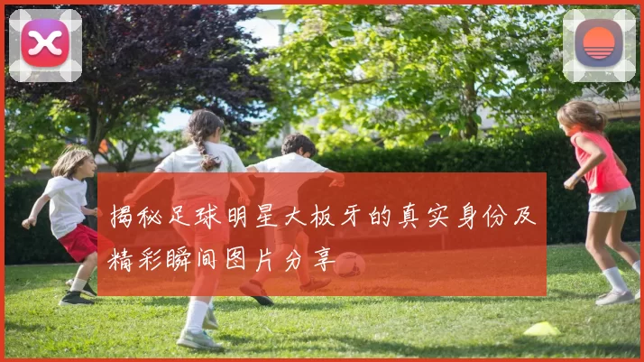 揭秘足球明星大板牙的真实身份及精彩瞬间图片分享