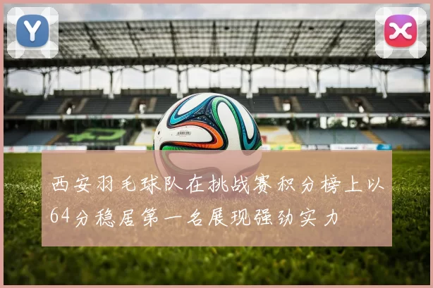 西安羽毛球队在挑战赛积分榜上以64分稳居第一名展现强劲实力