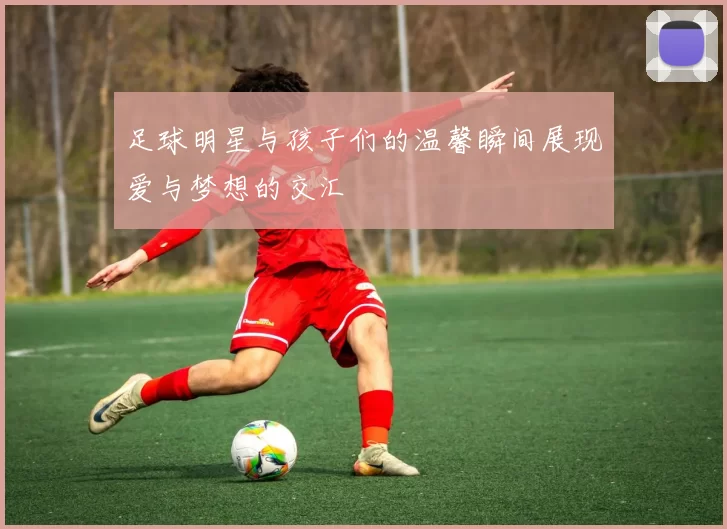 足球明星与孩子们的温馨瞬间展现爱与梦想的交汇