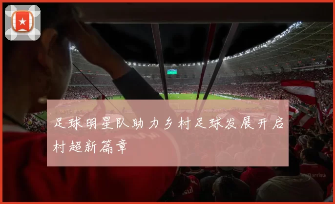 足球明星队助力乡村足球发展开启村超新篇章