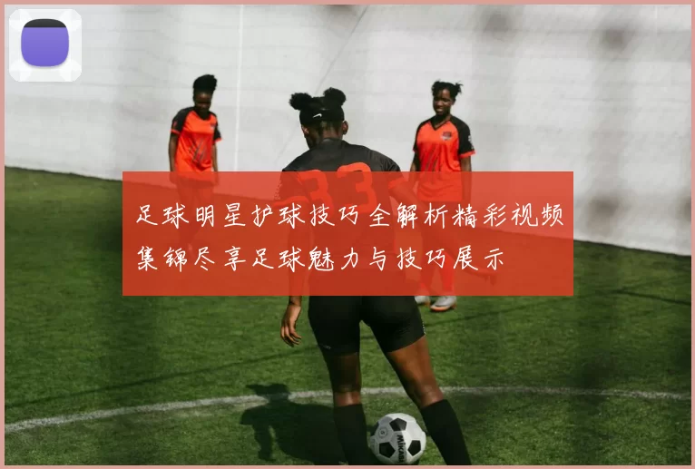 足球明星护球技巧全解析精彩视频集锦尽享足球魅力与技巧展示