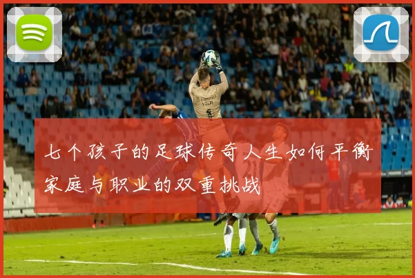 七个孩子的足球传奇人生如何平衡家庭与职业的双重挑战