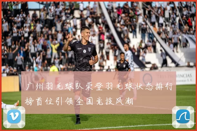 广州羽毛球队荣登羽毛球状态排行榜首位引领全国竞技风潮