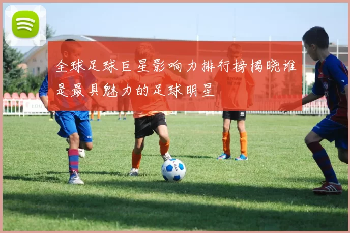 全球足球巨星影响力排行榜揭晓谁是最具魅力的足球明星