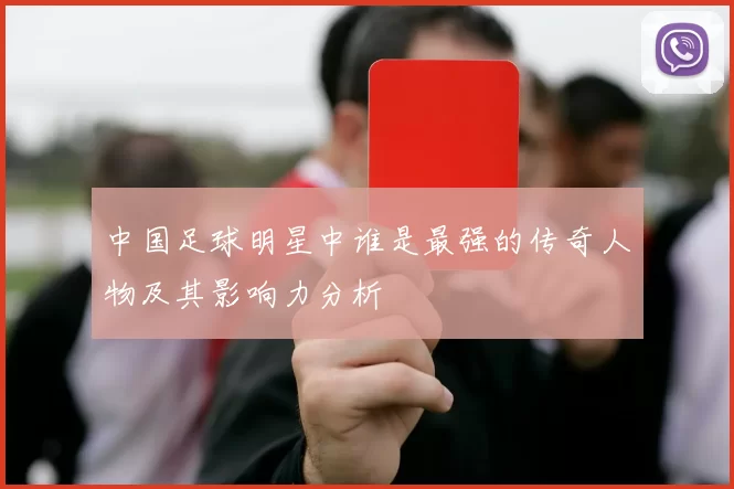 中国足球明星中谁是最强的传奇人物及其影响力分析