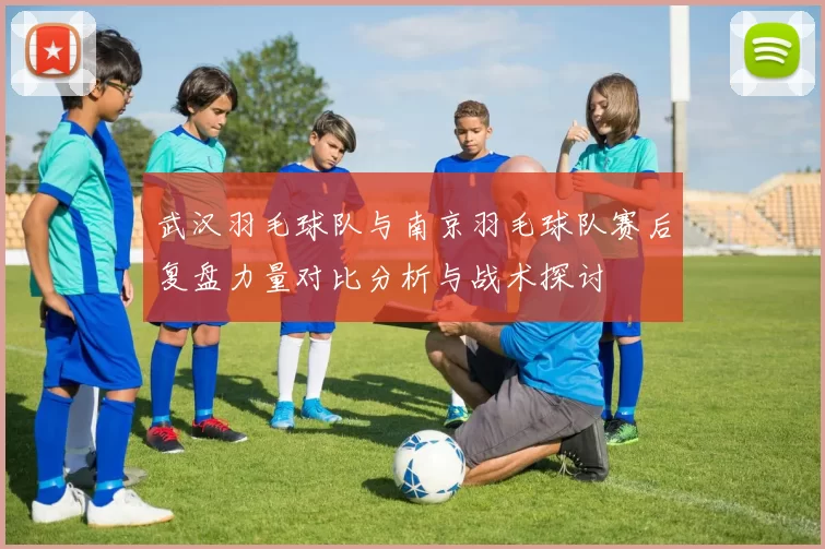武汉羽毛球队与南京羽毛球队赛后复盘力量对比分析与战术探讨