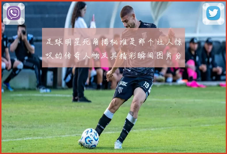 足球明星死角揭秘谁是那个让人惊叹的传奇人物及其精彩瞬间图片分享