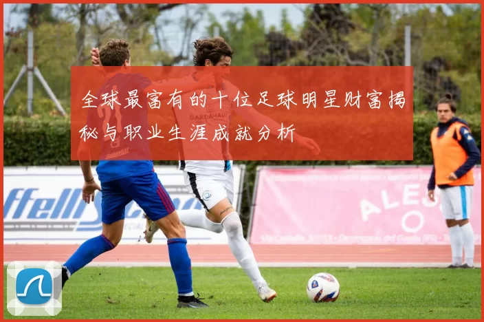 全球最富有的十位足球明星财富揭秘与职业生涯成就分析