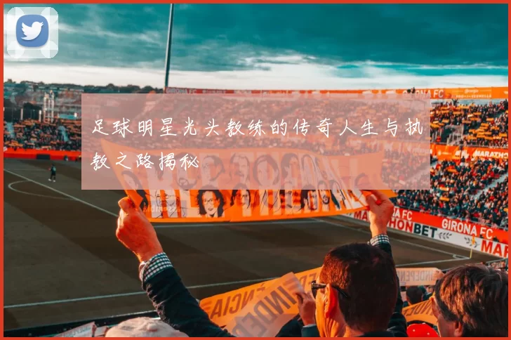 足球明星光头教练的传奇人生与执教之路揭秘