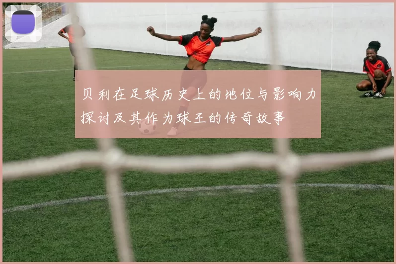 贝利在足球历史上的地位与影响力探讨及其作为球王的传奇故事