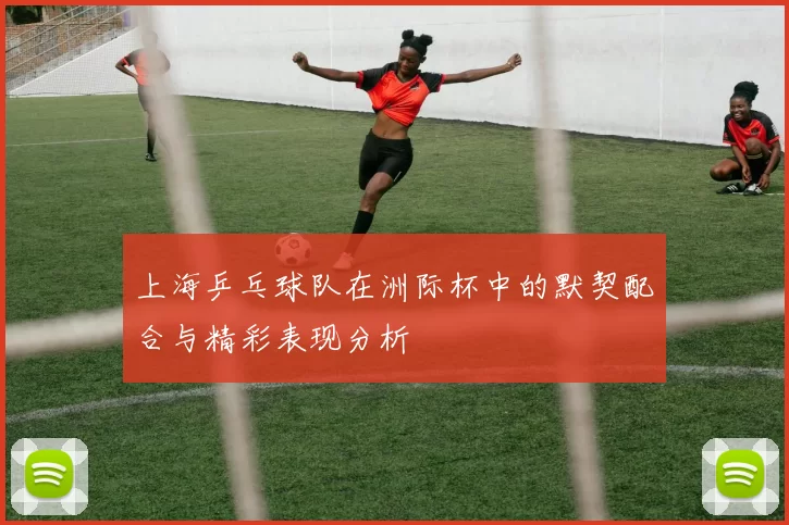 上海乒乓球队在洲际杯中的默契配合与精彩表现分析