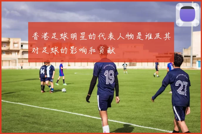 香港足球明星的代表人物是谁及其对足球的影响和贡献