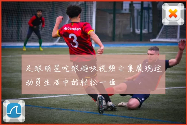 足球明星吃球趣味视频合集展现运动员生活中的轻松一面