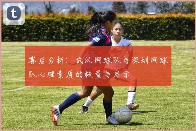 赛后分析：武汉网球队与深圳网球队心理素质的较量与启示