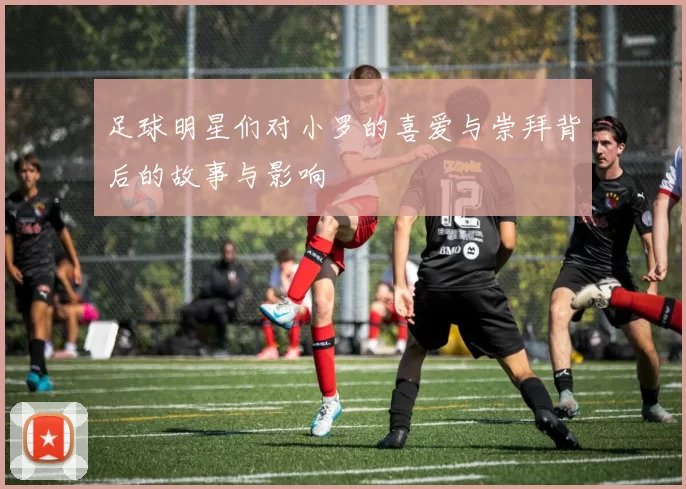 足球明星们对小罗的喜爱与崇拜背后的故事与影响