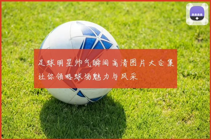 足球明星帅气瞬间高清图片大合集让你领略球场魅力与风采