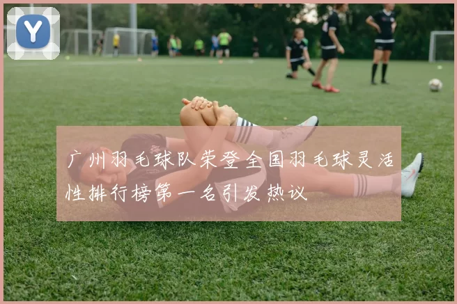 广州羽毛球队荣登全国羽毛球灵活性排行榜第一名引发热议