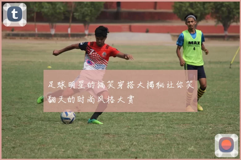 足球明星的搞笑穿搭大揭秘让你笑翻天的时尚风格大赏