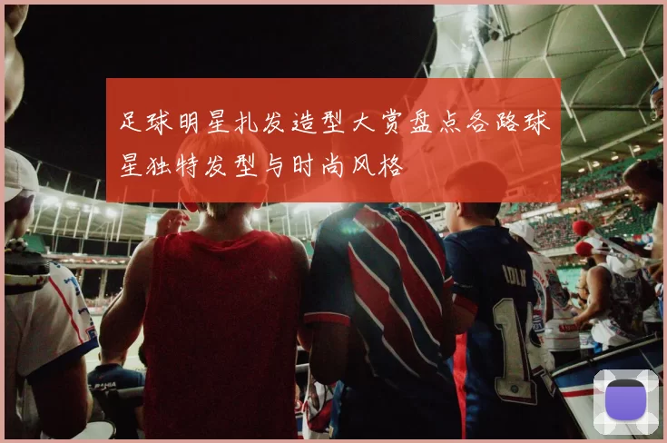 足球明星扎发造型大赏盘点各路球星独特发型与时尚风格