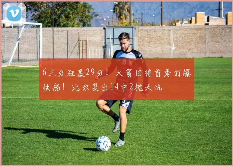 6三分狂轰29分！火箭旧将首秀打爆快船！比尔复出14中2挖大坑